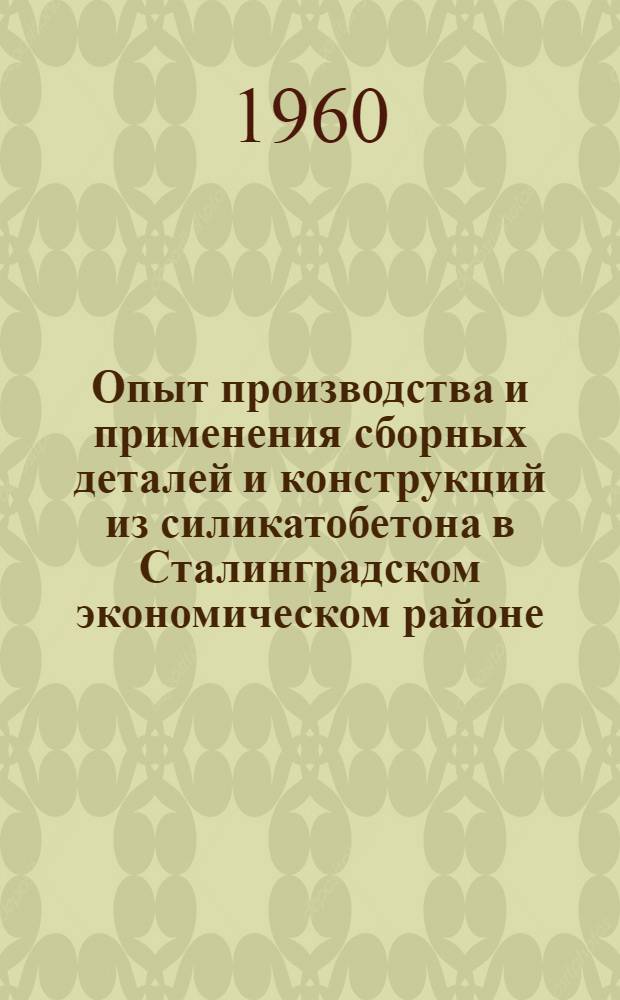 Опыт производства и применения сборных деталей и конструкций из силикатобетона в Сталинградском экономическом районе : (Доклад к Семинару по обмену передовым опытом в производстве и применении изделий из силикатобетона)