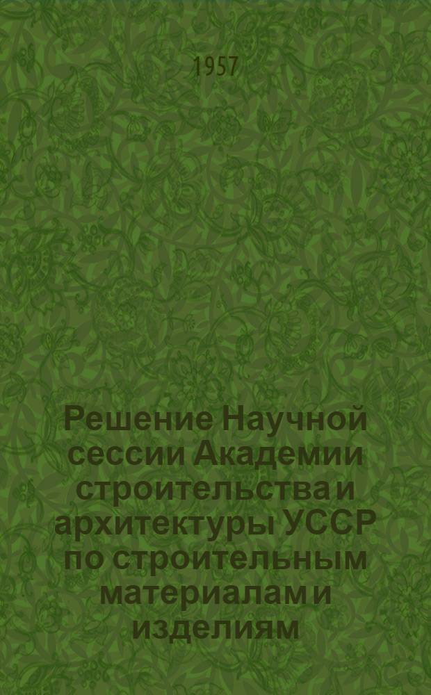 Решение Научной сессии Академии строительства и архитектуры УССР по строительным материалам и изделиям, посвященной 40-летию Великой Октябрьской социалистической революции (г. Киев, 2-5 октября 1957 г.)