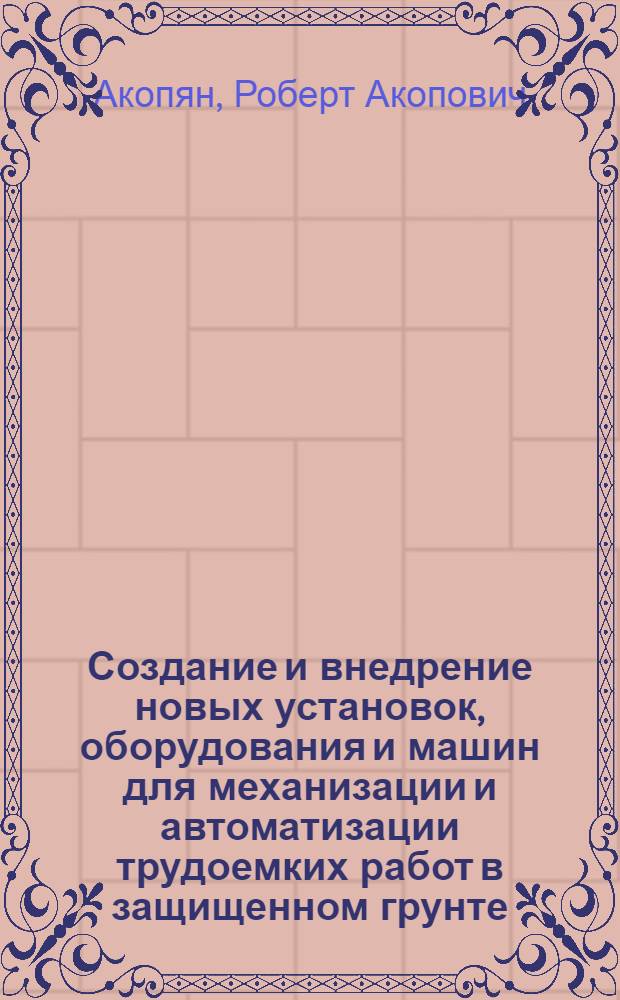 Создание и внедрение новых установок, оборудования и машин для механизации и автоматизации трудоемких работ в защищенном грунте : Доклад по совокупности выполн. работ, изобретений и трудов на соискание учен. степени канд. техн. наук