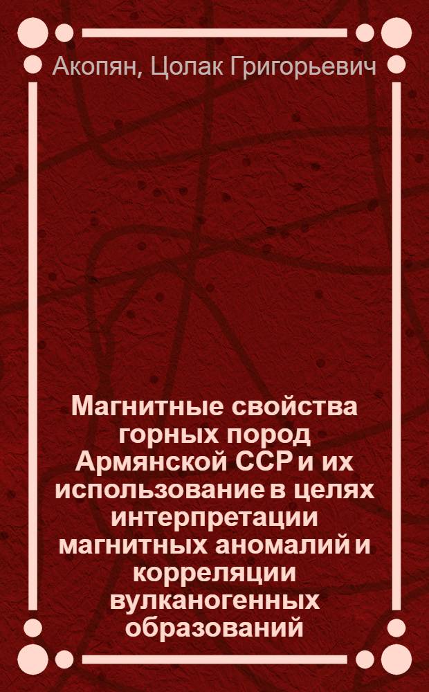 Магнитные свойства горных пород Армянской ССР и их использование в целях интерпретации магнитных аномалий и корреляции вулканогенных образований : Автореферат дис. на соискание учен. степени д-ра геол.-минерал. наук