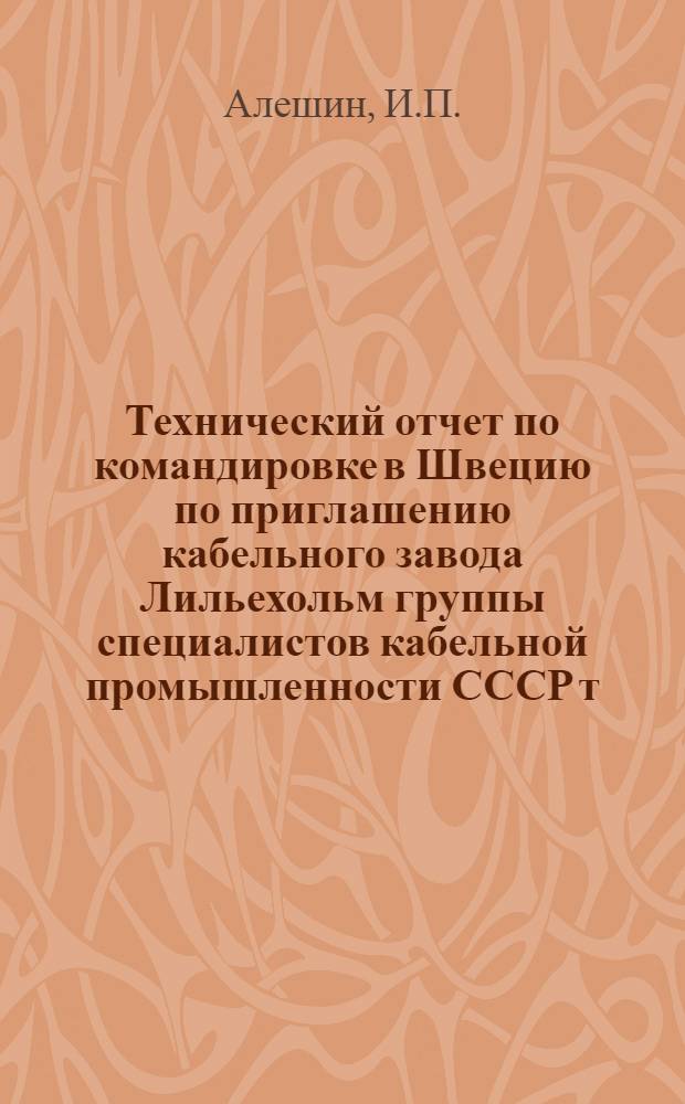 Технический отчет по командировке в Швецию по приглашению кабельного завода Лильехольм группы специалистов кабельной промышленности СССР т. т. Алешина И.П., Басова Н.А., Быкова Д.В. (14/X - 16/X 1958 г.)