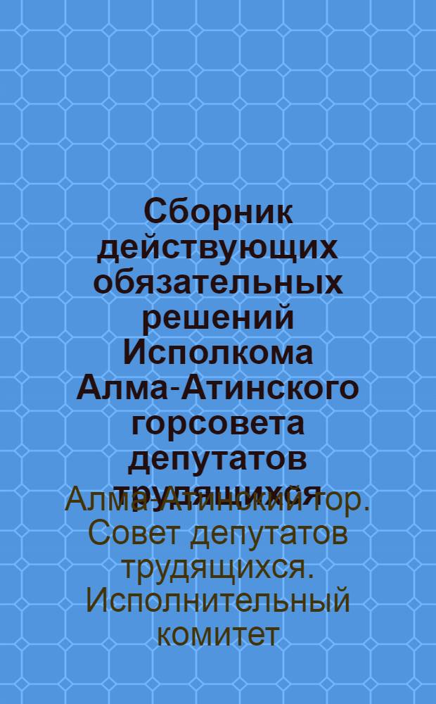 Сборник действующих обязательных решений Исполкома Алма-Атинского горсовета депутатов трудящихся, принятых в 1959-1960 годах