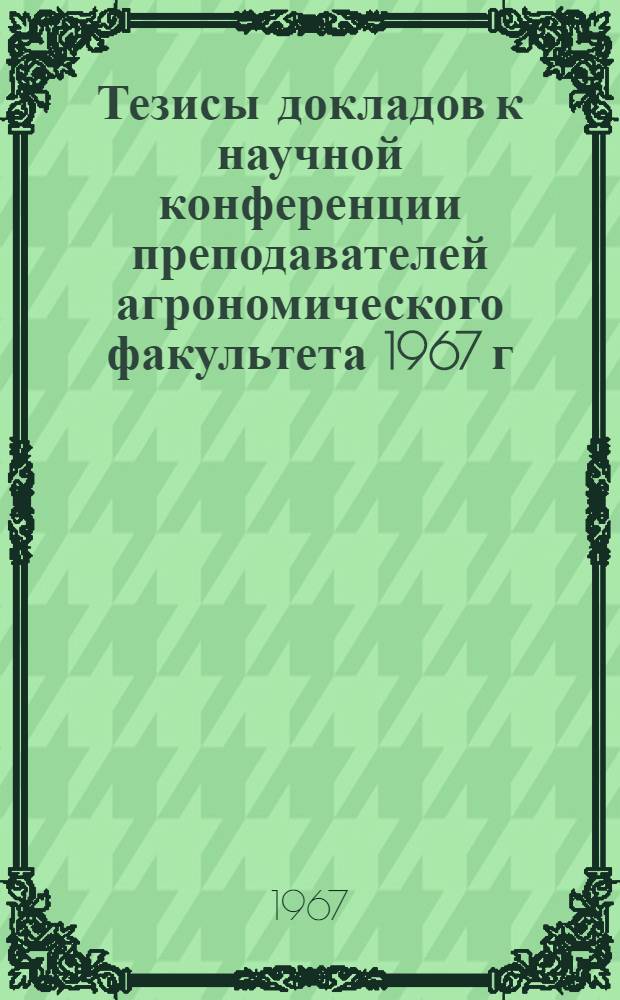 Тезисы докладов к научной конференции преподавателей агрономического факультета 1967 г.