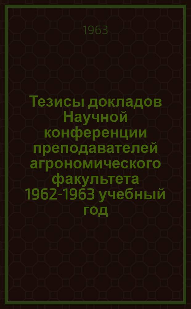 Тезисы докладов Научной конференции преподавателей агрономического факультета 1962-1963 учебный год
