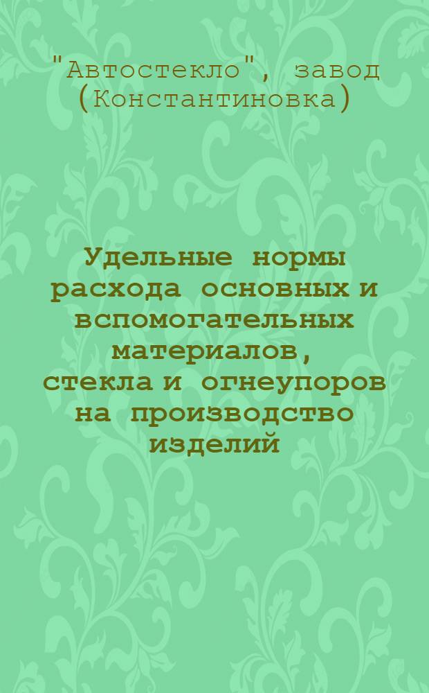 Удельные нормы расхода основных и вспомогательных материалов, стекла и огнеупоров на производство изделий, выпускаемых заводом "Автостекло" Сталинского совнархоза : Ч. 1-