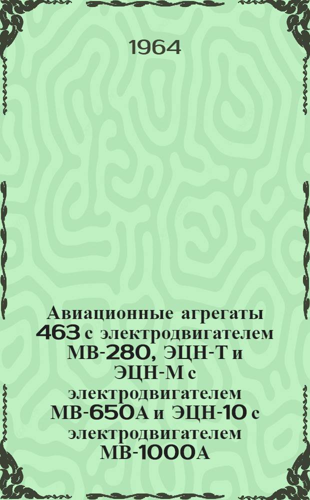 Авиационные агрегаты 463 с электродвигателем МВ-280, ЭЦН-Т и ЭЦН-М с электродвигателем МВ-650А и ЭЦН-10 с электродвигателем МВ-1000А : Техн. описание и указания по эксплуатации и ремонту