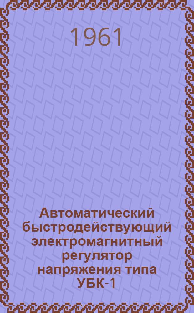 Автоматический быстродействующий электромагнитный регулятор напряжения типа УБК-1 : Техн. информация, указания по монтажу, инструкция по наладке и инструкция по эксплуатации