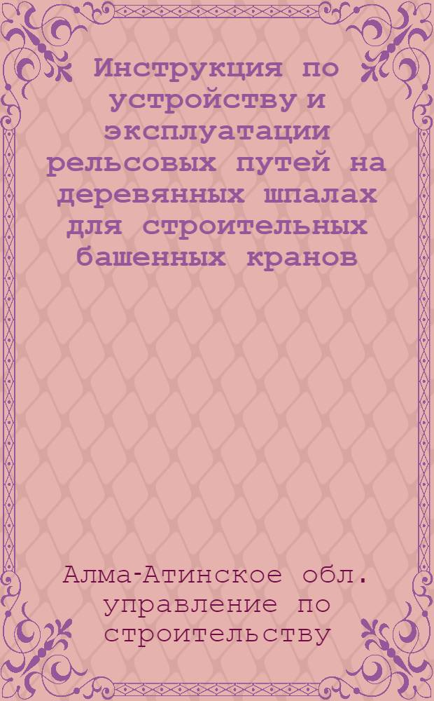 Инструкция по устройству и эксплуатации рельсовых путей на деревянных шпалах для строительных башенных кранов, устанавливаемых в системе строительных организаций Главалмаатастрой : Утв. 16/II 1965