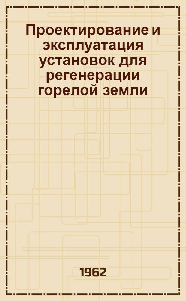 Проектирование и эксплуатация установок для регенерации горелой земли : (Доклад на Всесоюз. семинаре на тему: "Механизация и автоматизация очистных и обрубных работ в литейном производстве", проводимом в Ленинграде в марте 1962 г.)