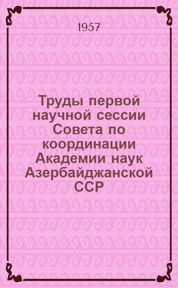 Труды первой научной сессии Совета по координации Академии наук Азербайджанской ССР : Посвящ. итогам координации науч.-исслед. работ за 1953-1954 гг. 5-8 окт. 1955 г