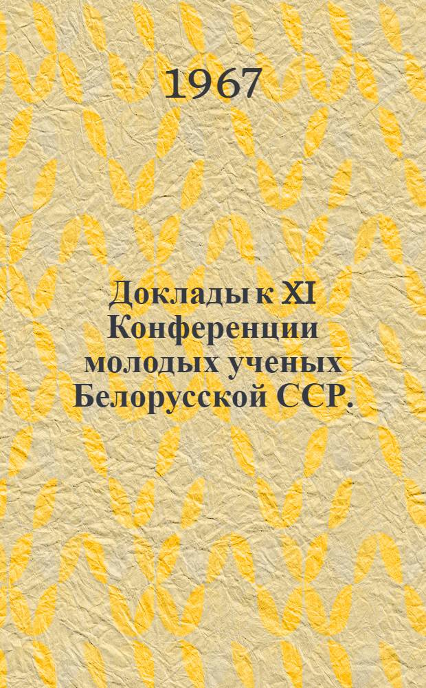 Доклады к XI Конференции молодых ученых Белорусской ССР. (Ноябрь 1967 г.)