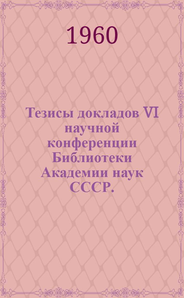 Тезисы докладов VI научной конференции Библиотеки Академии наук СССР. (Ленинград, 2-4 марта 1960 г.)