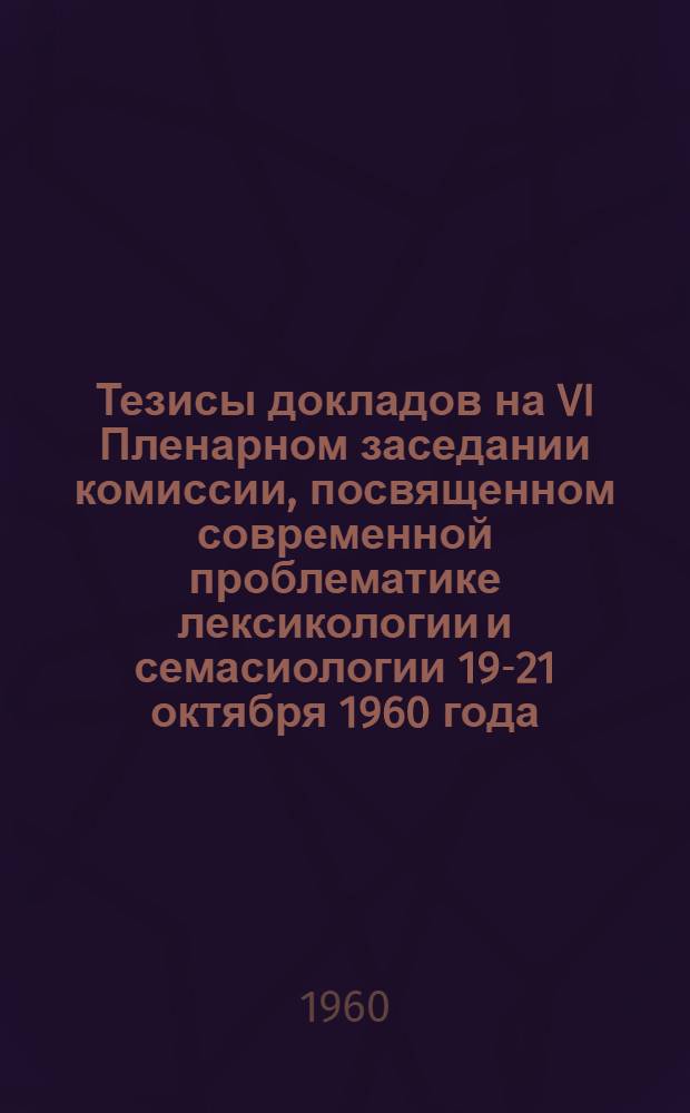 Тезисы докладов на VI Пленарном заседании комиссии, посвященном современной проблематике лексикологии и семасиологии 19-21 октября 1960 года