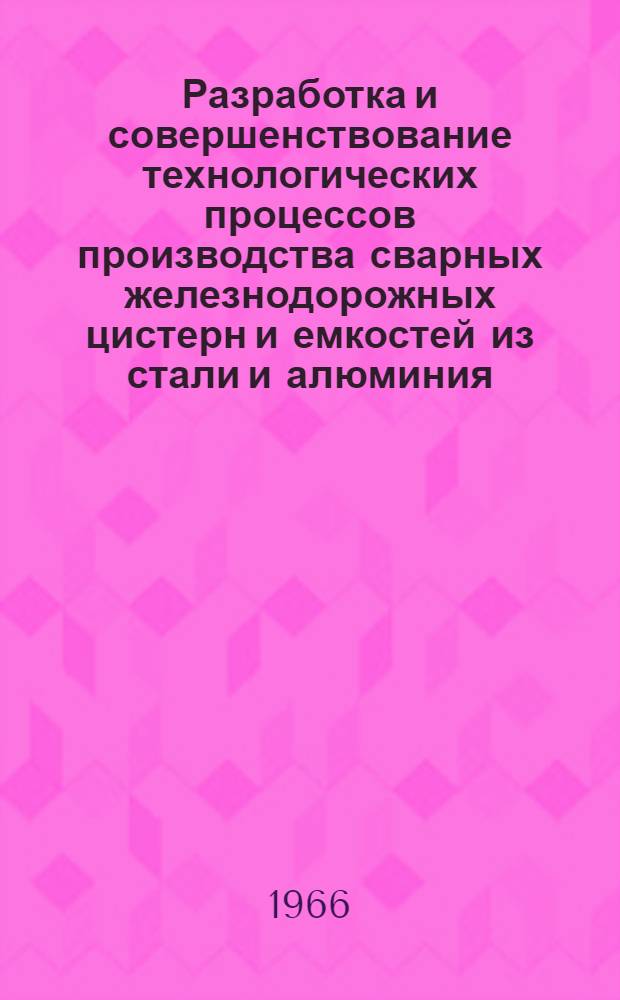 Разработка и совершенствование технологических процессов производства сварных железнодорожных цистерн и емкостей из стали и алюминия : Доклад-обобщение опубл. работ на соискание учен. степени канд. техн. наук
