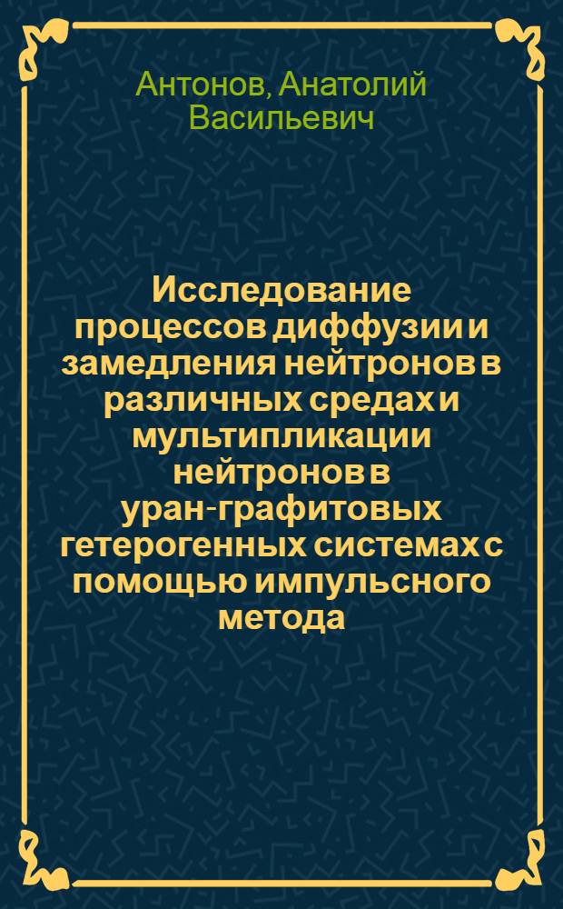 Исследование процессов диффузии и замедления нейтронов в различных средах и мультипликации нейтронов в уран-графитовых гетерогенных системах с помощью импульсного метода : Автореферат дис., представл. на соискание учен. степени кандидата физ.-мат. наук