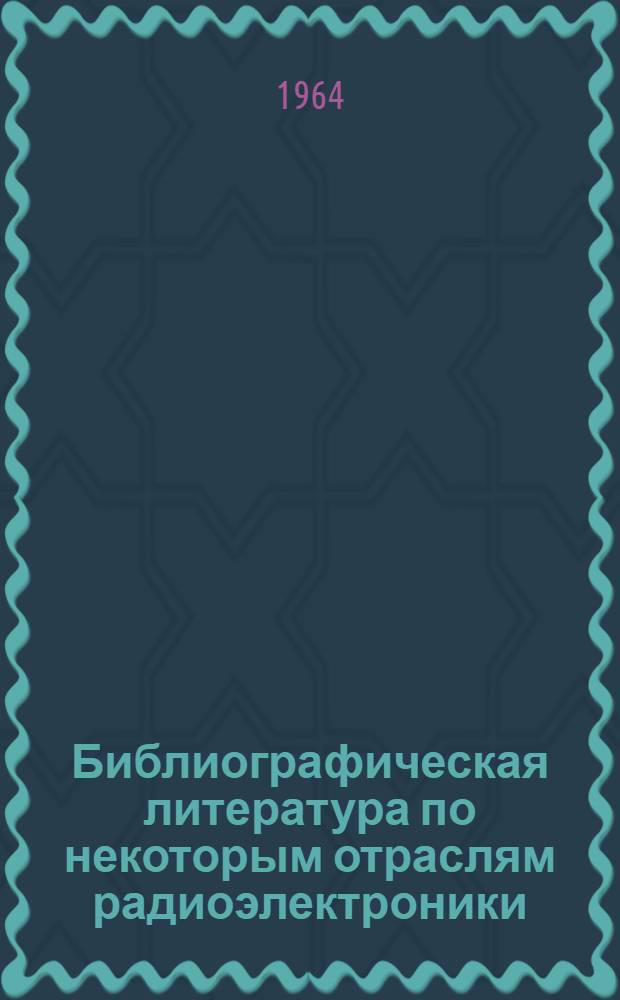 Библиографическая литература по некоторым отраслям радиоэлектроники : Библиогр. литература за 1956-1964 гг. (I кв.), 227 назв