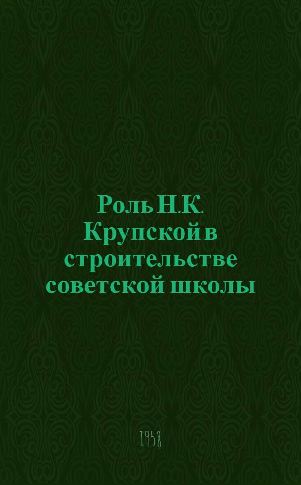 Роль Н.К. Крупской в строительстве советской школы : (Лекция, прочит. на совещании-семинаре председателей бюро пед. секций обл., краев. и в АССР отд-ний О-ва 25 февр. 1958 г.)