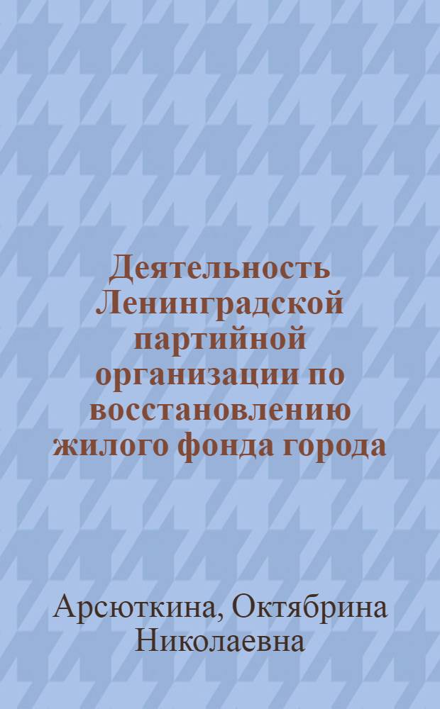 Деятельность Ленинградской партийной организации по восстановлению жилого фонда города (1944-1948 гг.) : Автореферат дис. на соискание учен. степени кандидата ист. наук