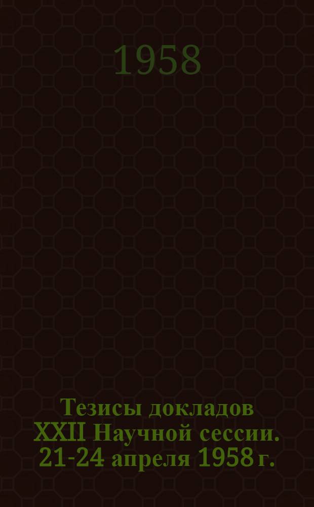 Тезисы докладов XXII Научной сессии. 21-24 апреля 1958 г.