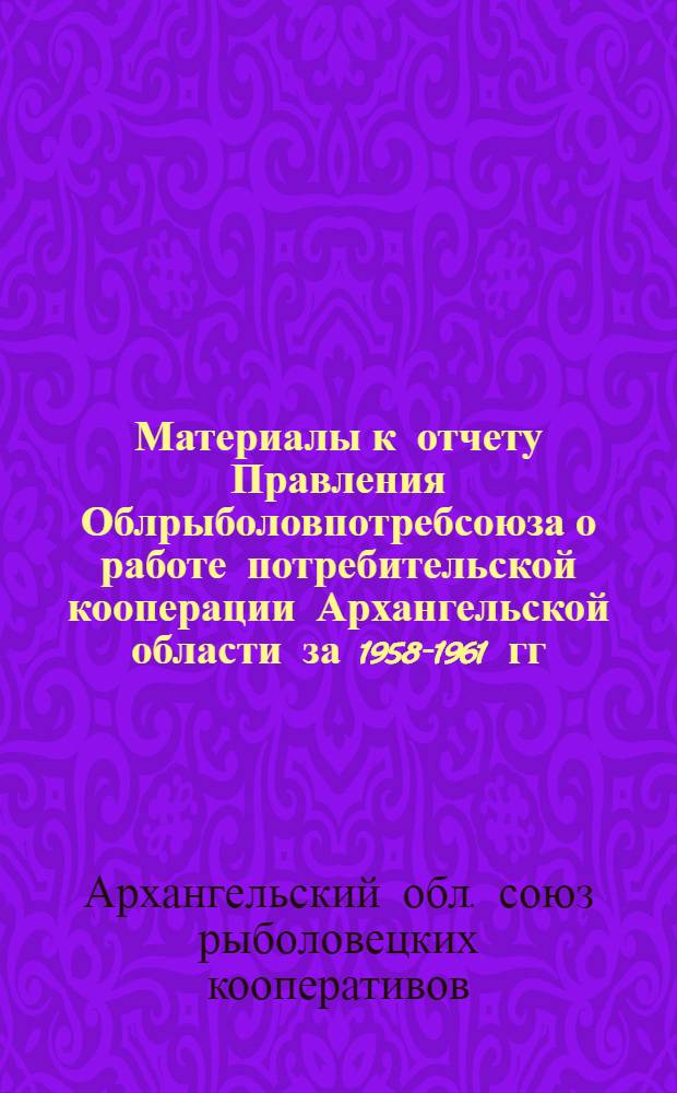 Материалы к отчету Правления Облрыболовпотребсоюза о работе потребительской кооперации Архангельской области за 1958-1961 гг.