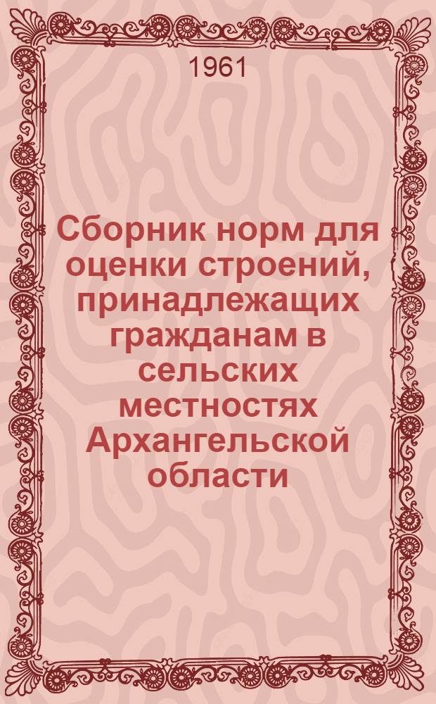 Сборник норм для оценки строений, принадлежащих гражданам в сельских местностях Архангельской области : (Пересчитанных 10 : 1) : Утв. Испол. ком. Арханг. обл. Советом деп. труд. 7/III 1958 г.