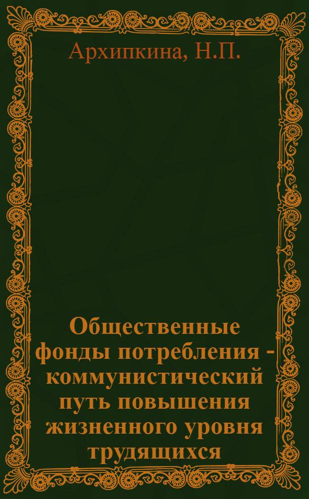 Общественные фонды потребления - коммунистический путь повышения жизненного уровня трудящихся : (Материалы для лекций, докладов и бесед)