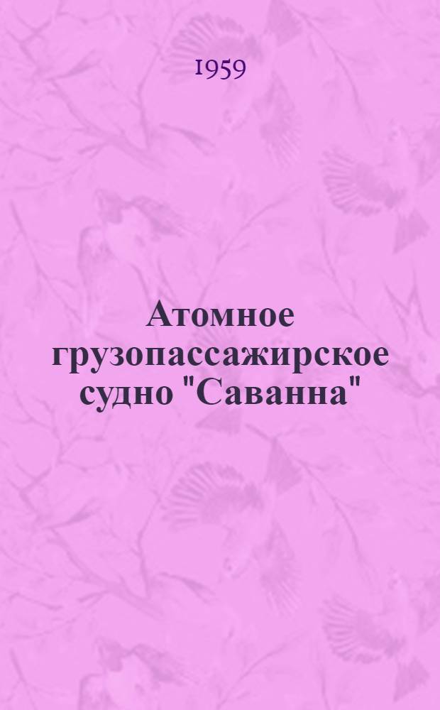Атомное грузопассажирское судно "Саванна" : Сборник информ. материалов, выпущенных Нью-Йоркской кораблестроит. корпорацией и фирмой "Бабкок энд Вилкокс"