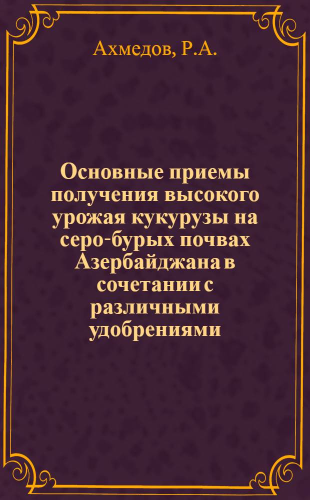Основные приемы получения высокого урожая кукурузы на серо-бурых почвах Азербайджана в сочетании с различными удобрениями : Автореферат дис. на соискание учен. степени кандидата с.-х. наук