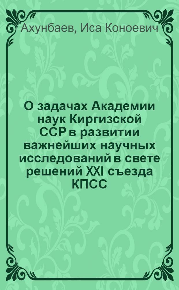 О задачах Академии наук Киргизской ССР в развитии важнейших научных исследований в свете решений XXI съезда КПСС : (Доклад президента Акад. наук Киргиз. ССР проф. И.К. Ахунбаева на XVII сессии Совета по координации науч. деятельности акад. наук союз. республик и филиалов АН СССР)