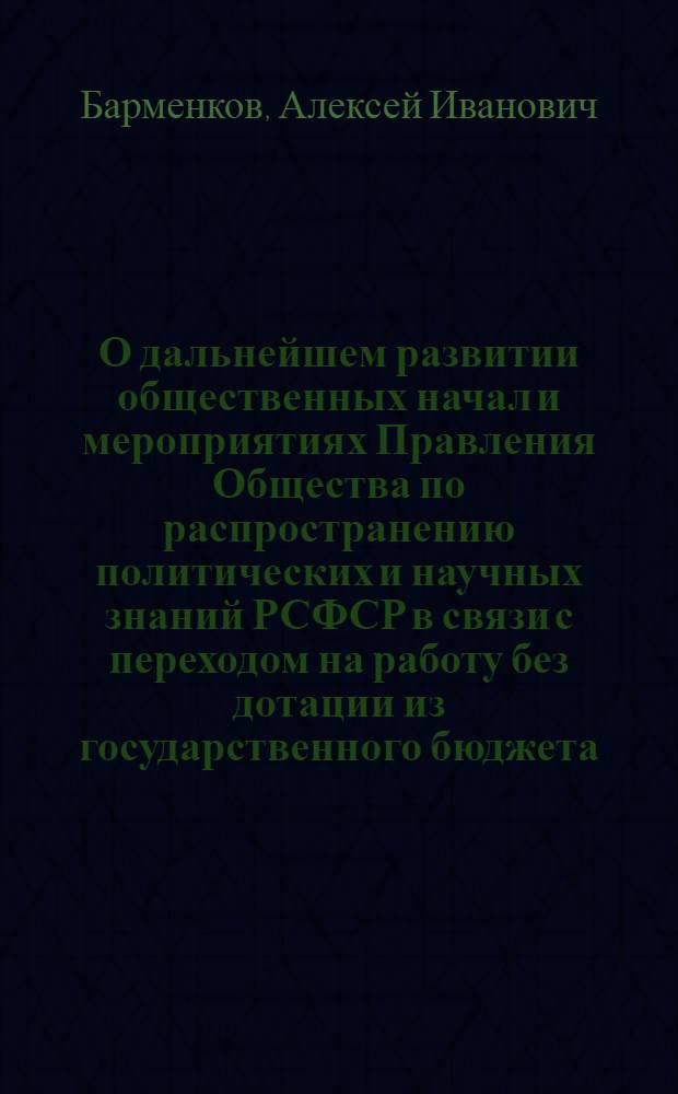 О дальнейшем развитии общественных начал и мероприятиях Правления Общества [по распространению политических и научных] знаний РСФСР в связи с переходом на работу без дотации из государственного бюджета : Доклад канд. ист. наук Барменкова, А.И. на VIII пленуме правления О-ва по распространению политических и научных знаний РСФСР