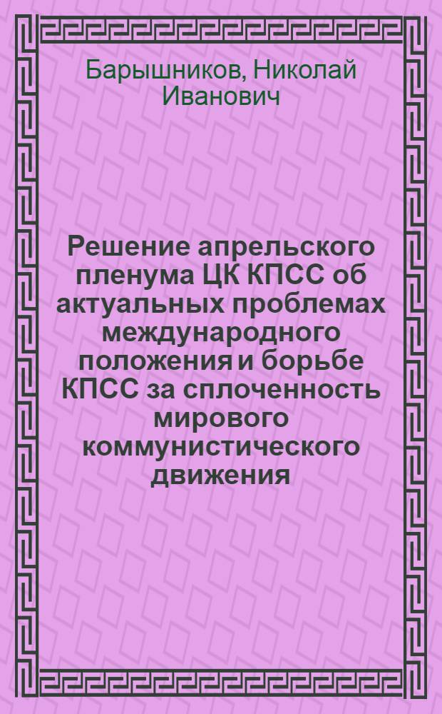 Решение апрельского пленума ЦК КПСС об актуальных проблемах международного положения и борьбе КПСС за сплоченность мирового коммунистического движения : (Материал для бесед)