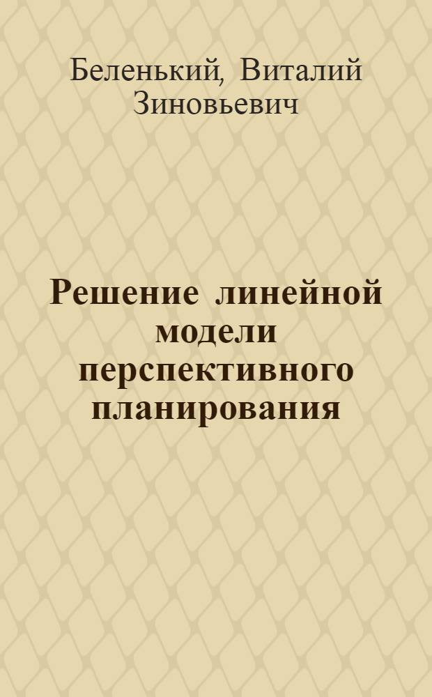 Решение линейной модели перспективного планирования : Тезисы доклада на Всесоюзном симпозиуме по моделированию общественного производства, Новосибирск, 18-25 июня 1967 г