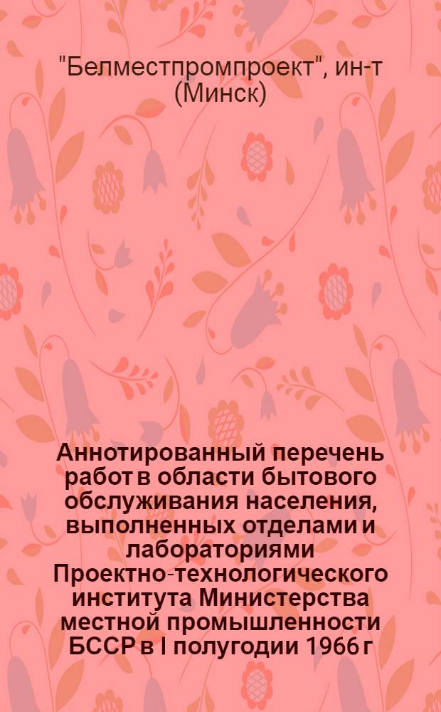 Аннотированный перечень работ в области бытового обслуживания населения, выполненных отделами и лабораториями Проектно-технологического института Министерства местной промышленности БССР в I полугодии 1966 г.
