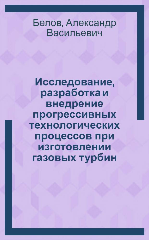 Исследование, разработка и внедрение прогрессивных технологических процессов при изготовлении газовых турбин : Доклад-обобщение (автореферат) на соискание учен. степени канд. техн. наук : 164