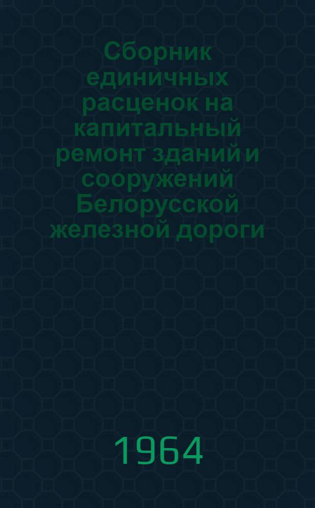 Сборник единичных расценок на капитальный ремонт зданий и сооружений Белорусской железной дороги : (В ценах, действующих на 1 янв. 1962 г.) : Утв. от 9/III 64 г