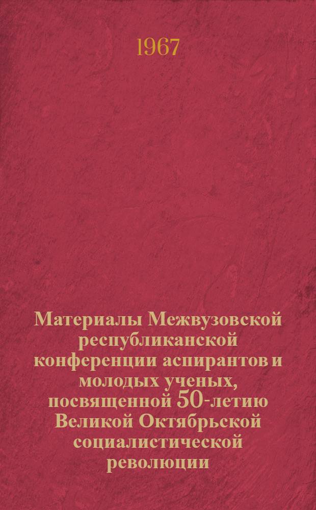 Материалы Межвузовской республиканской конференции аспирантов и молодых ученых, посвященной 50-летию Великой Октябрьской социалистической революции. (17-19 октября 1967)
