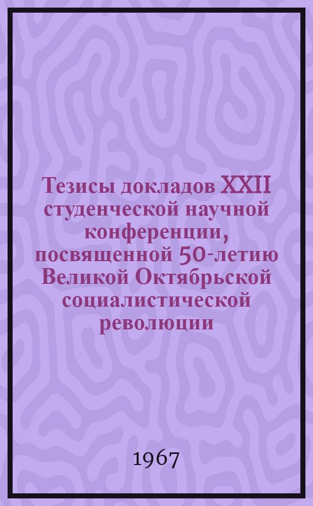 Тезисы докладов XXII студенческой научной конференции, посвященной 50-летию Великой Октябрьской социалистической революции. 13 апреля
