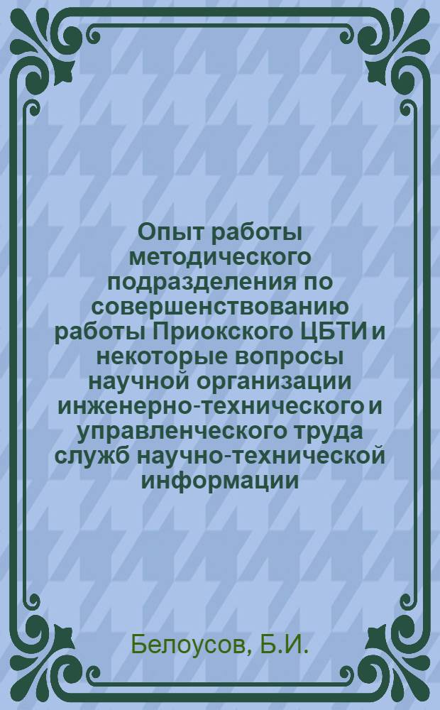Опыт работы методического подразделения по совершенствованию работы Приокского ЦБТИ и некоторые вопросы научной организации инженерно-технического и управленческого труда служб научно-технической информации : Доклад на Совещании по науч.-метод. работе органов науч.-техн. информации, проводимом Упр. науч.-техн. информации и пропаганды Гос. ком. Совета Министров СССР по науке и технике. Москва. Апр. 1968 г