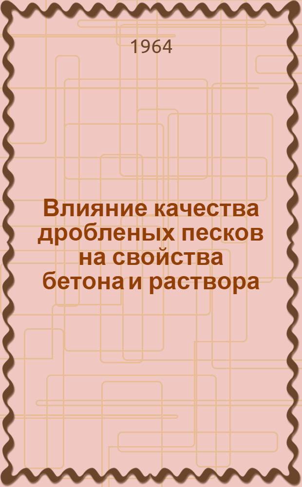 Влияние качества дробленых песков на свойства бетона и раствора : Доклад к Науч.-техн. совещанию руководителей лабораторий и начальников ОТК предприятий нерудных строительных материалов. Июль 1964 г