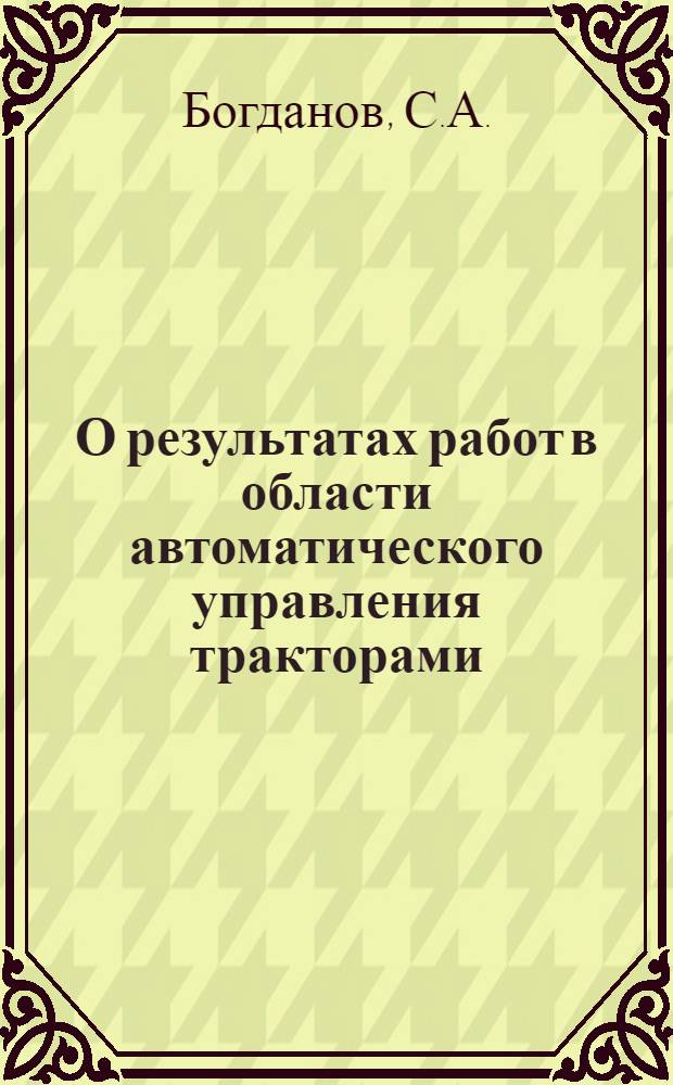 О результатах работ в области автоматического управления тракторами : Тезисы доклада... С.А. Богданова на XVI Всесоюз. отраслевой конференции по вопросам повышения качества продукции и развития тракт. техники (6-10 окт. 1964 г., г. Волгоград)