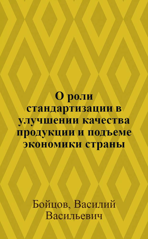 О роли стандартизации в улучшении качества продукции и подъеме экономики страны : Доклад пред. Гос. ком. стандартов, мер и измерит. приборов СССР В.В. Бойцова