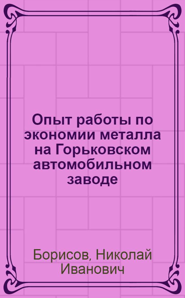 Опыт работы по экономии металла на Горьковском автомобильном заводе : (Доклад гл. инж. Н.И. Борисова на респ. совещании по вопросам экономии металла)
