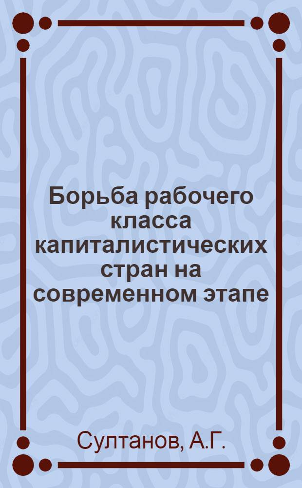 Борьба рабочего класса капиталистических стран на современном этапе : (Метод. пособие лекторам и пропагандистам)