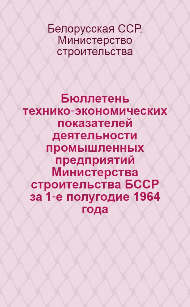 Бюллетень технико-экономических показателей деятельности промышленных предприятий Министерства строительства БССР за 1-е полугодие 1964 года
