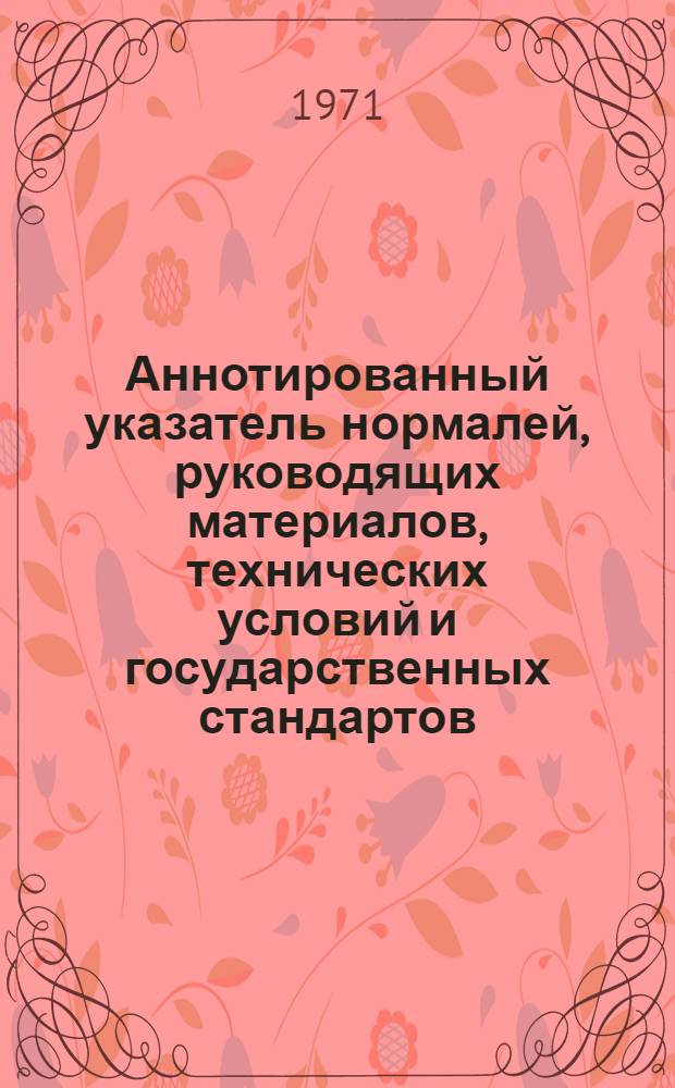Аннотированный указатель нормалей, руководящих материалов, технических условий и государственных стандартов : [По состоянию на 1 июня 1968 г.]. Дополнение № 2 : Перечень утвержденной, измененной и аннулированной технической документации в период с 15 января 1970 г. по 1 июня 1971 г.