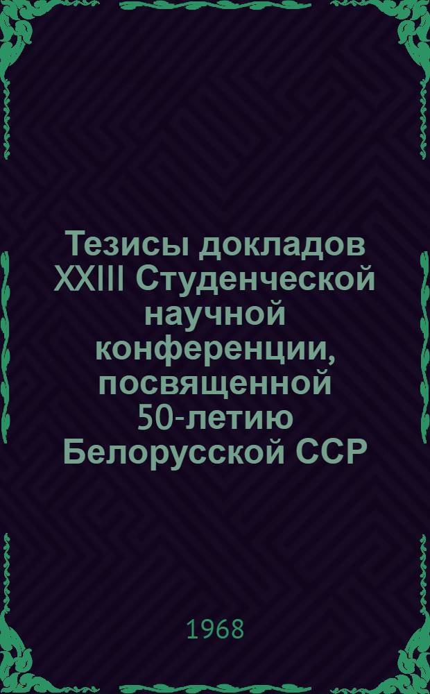 Тезисы докладов XXIII Студенческой научной конференции, посвященной 50-летию Белорусской ССР. 18-22 апреля 1968 года : [1]-. [1]