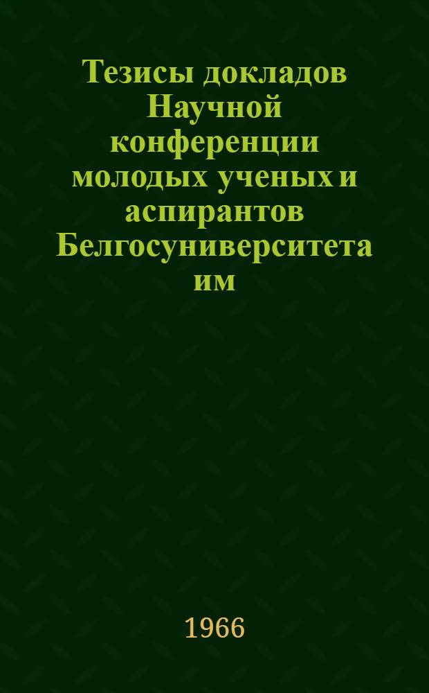 Тезисы докладов Научной конференции молодых ученых и аспирантов Белгосуниверситета им. В.И. Ленина, посвященной 96-й годовщине со дня рождения В.И. Ленина], 29-30 апреля 1966 г. [1] : [Общественные науки