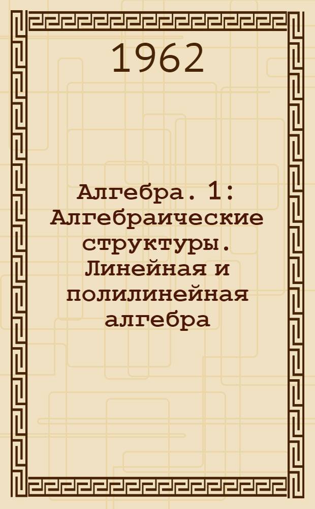 Алгебра. [1] : Алгебраические структуры. Линейная и полилинейная алгебра