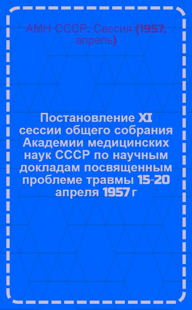 Постановление XI сессии общего собрания Академии медицинских наук СССР по научным докладам посвященным проблеме травмы 15-20 апреля 1957 г.
