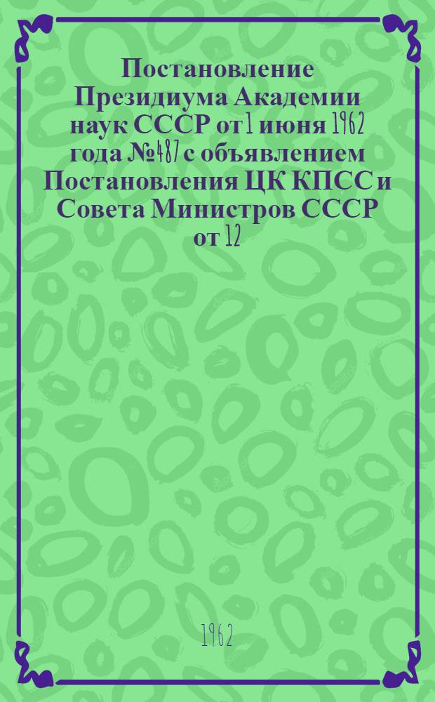 Постановление Президиума Академии наук СССР от 1 июня 1962 года № 487 [с объявлением Постановления ЦК КПСС и Совета Министров СССР от 12/V 1962 года "О мерах по дальнейшему улучшению подбора и подготовки научных кадров" и мероприятиях Академии наук в исполнении этого постановления]